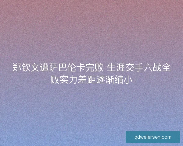 郑钦文遭萨巴伦卡完败 生涯交手六战全败实力差距逐渐缩小