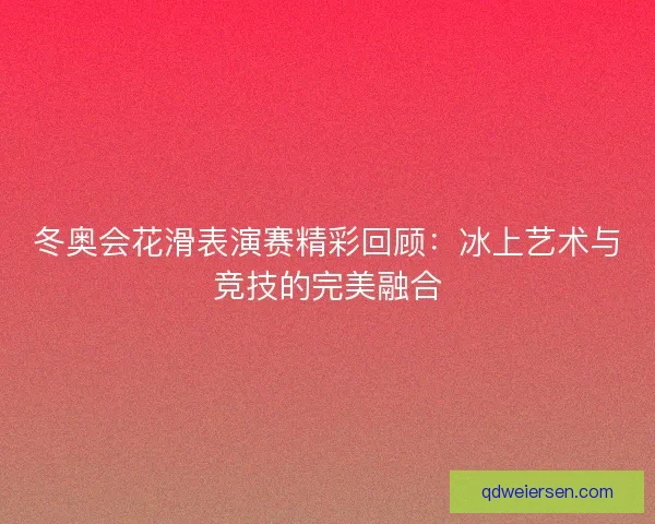冬奥会花滑表演赛精彩回顾：冰上艺术与竞技的完美融合