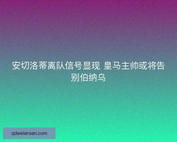 安切洛蒂离队信号显现 皇马主帅或将告别伯纳乌 安切洛蒂离队信号显现 皇马主帅或将告别伯纳乌
