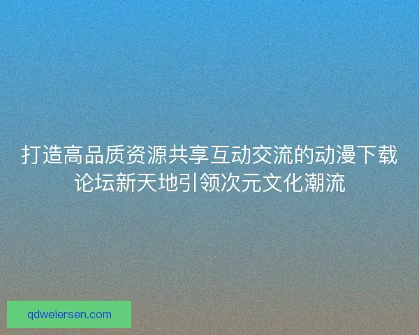 打造高品质资源共享互动交流的动漫下载论坛新天地引领次元文化潮流