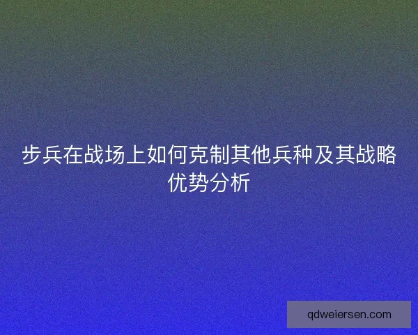 步兵在战场上如何克制其他兵种及其战略优势分析 步兵在战场上如何克制其他兵种及其战略优势分析