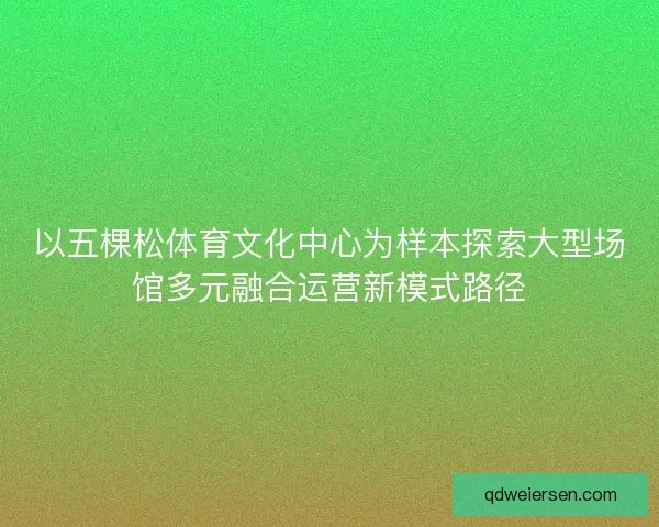 以五棵松体育文化中心为样本探索大型场馆多元融合运营新模式路径 以五棵松体育文化中心为样本探索大型场馆多元融合运营新模式路径