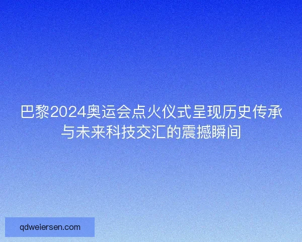 巴黎2024奥运会点火仪式呈现历史传承与未来科技交汇的震撼瞬间