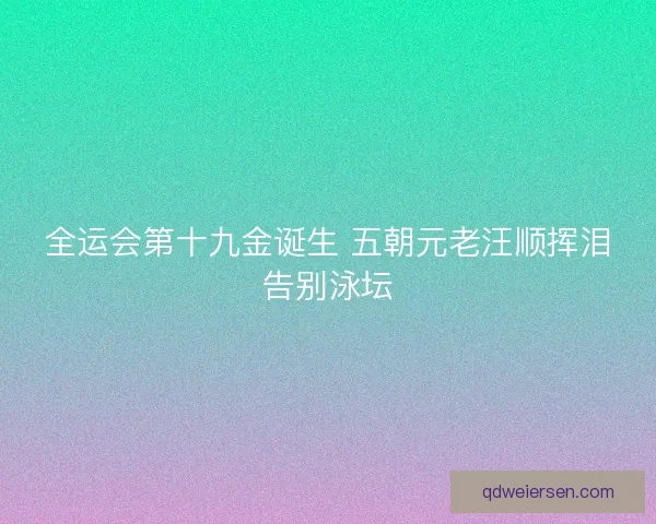 全运会第十九金诞生 五朝元老汪顺挥泪告别泳坛