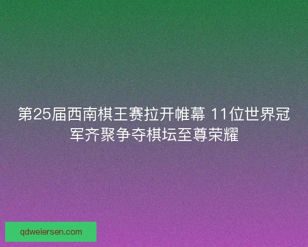 第25届西南棋王赛拉开帷幕 11位世界冠军齐聚争夺棋坛至尊荣耀