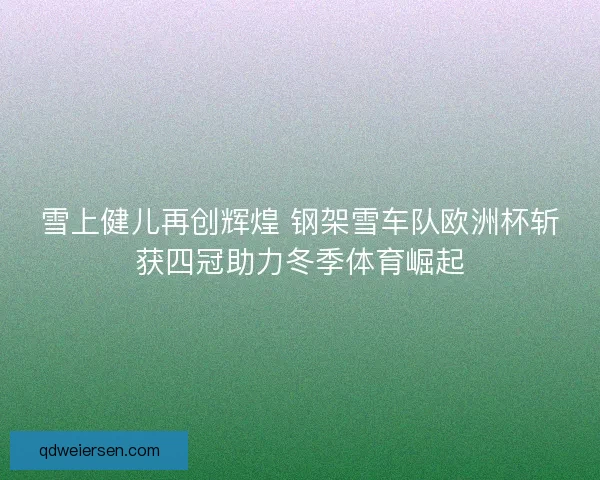 雪上健儿再创辉煌 钢架雪车队欧洲杯斩获四冠助力冬季体育崛起 雪上健儿再创辉煌 钢架雪车队欧洲杯斩获四冠助力冬季体育崛起