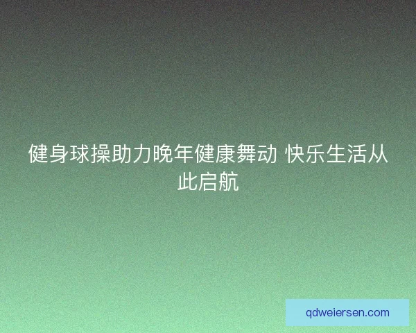 健身球操助力晚年健康舞动 快乐生活从此启航 健身球操助力晚年健康舞动 快乐生活从此启航