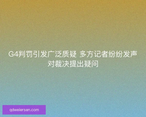 G4判罚引发广泛质疑 多方记者纷纷发声对裁决提出疑问 G4判罚引发广泛质疑 多方记者纷纷发声对裁决提出疑问