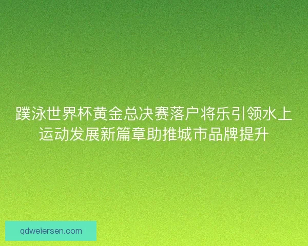蹼泳世界杯黄金总决赛落户将乐引领水上运动发展新篇章助推城市品牌提升 蹼泳世界杯黄金总决赛落户将乐引领水上运动发展新篇章助推城市品牌提升