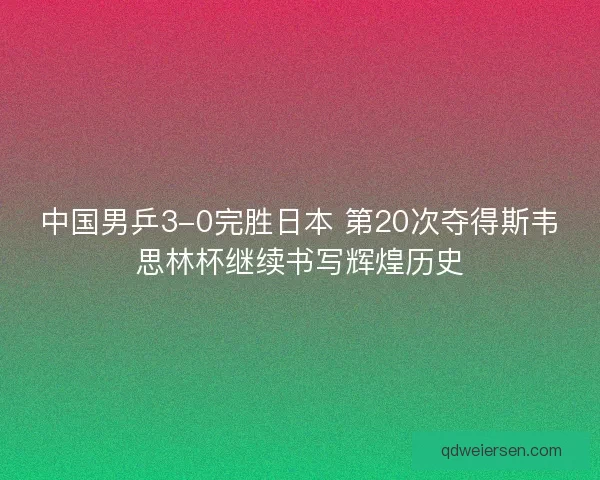 中国男乒3-0完胜日本 第20次夺得斯韦思林杯继续书写辉煌历史 中国男乒3-0完胜日本 第20次夺得斯韦思林杯继续书写辉煌历史