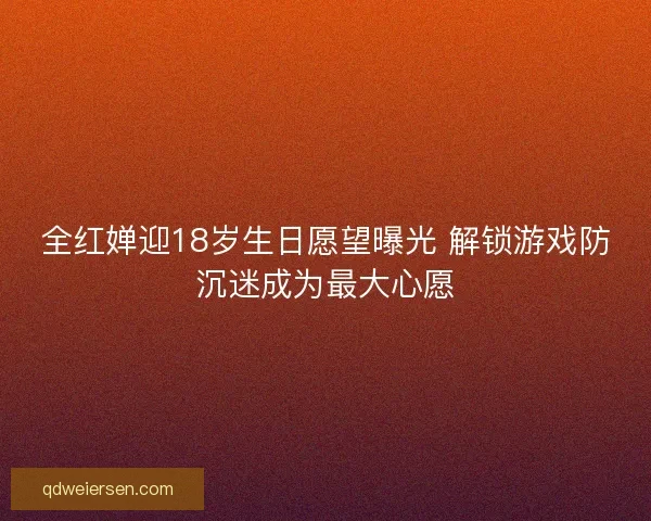 全红婵迎18岁生日愿望曝光 解锁游戏防沉迷成为最大心愿 全红婵迎18岁生日愿望曝光 解锁游戏防沉迷成为最大心愿