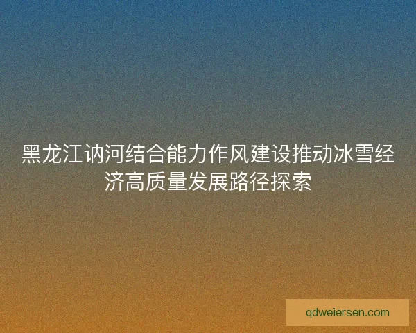 黑龙江讷河结合能力作风建设推动冰雪经济高质量发展路径探索 黑龙江讷河结合能力作风建设推动冰雪经济高质量发展路径探索