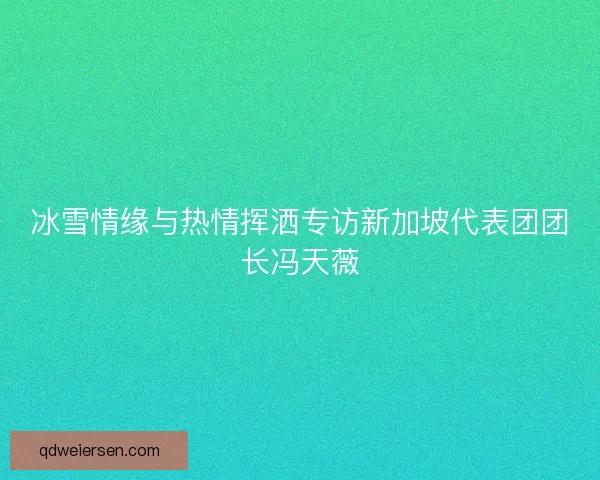 冰雪情缘与热情挥洒专访新加坡代表团团长冯天薇 冰雪情缘与热情挥洒专访新加坡代表团团长冯天薇