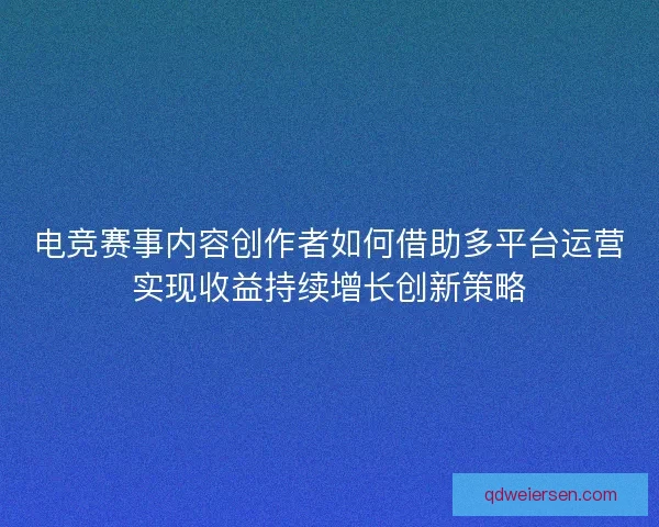 电竞赛事内容创作者如何借助多平台运营实现收益持续增长创新策略 电竞赛事内容创作者如何借助多平台运营实现收益持续增长创新策略